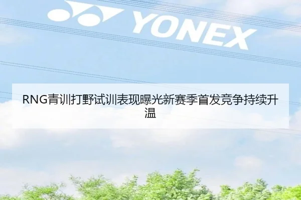 RNG青训打野试训表现曝光新赛季首发竞争持续升温